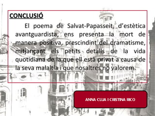 CONCLUSIÓ El poema de Salvat-Papasseit, d’estètica avantguardista, ens presenta la mort de manera positiva, prescindint del dramatisme, mitjançant els petits detalls de la vida quotidiana de la que ell està privat a causa de la seva malaltia i que nosaltres no valorem. ANNA CLUA I CRISTINA RICO 