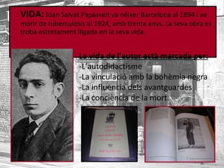 VIDA:  Joan Salvat Papasseit va néixer Barcelona al 1894 i va morir de tuberculosis al 1924, amb trenta anys. La seva obra es troba estretament lligada en la seva vida. La vida de l’autor està marcada per: -L’autodidactisme -La vinculació amb la bohèmia negra -La influència dels avantguardes -La conciència de la mort 