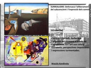 SURREALISME: Defensava l’alliberament del subconscient i l’expressió dels somnis Salvador Dalí EXPRESSIONISME: Reflecteix l’angoixa del moment a través de l’exageració. En l’art usa colors estridents, perspectives impossibles i expressions turmentades. Wassily Kandinsky 