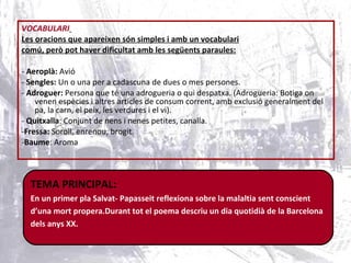 VOCABULARI   Les oracions que apareixen són simples i amb un vocabulari comú, però pot haver dificultat amb les següents paraules: -  Aeroplà:  Avió -  Sengles:  Un o una per a cadascuna de dues o mes persones.  -  Adroguer:  Persona que té una adrogueria o qui despatxa. (Adrogueria: Botiga on venen espècies i altres articles de consum corrent, amb exclusió generalment del pa, la carn, el peix, les verdures i el vi). -  Quitxalla : Conjunt de nens i nenes petites, canalla.  - Fressa:  Soroll, enrenou, brogit. - Baume : Aroma TEMA PRINCIPAL: En un primer pla Salvat- Papasseit reflexiona sobre la malaltia sent conscient  d’una mort propera.Durant tot el poema descriu un dia quotidià de la Barcelona  dels anys XX. 