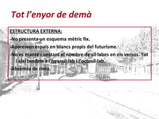 ESTRUCTURA EXTERNA: -No presenta un esquema mètric fix. -Apareixen espais en blancs propis del futurisme. -No es manté constant el nombre de síl·labes en els versos. Tot i així tendeix a l’hexasíl·lab i l’octosíl·lab. -Absència de rima. Tot l’enyor de demà 