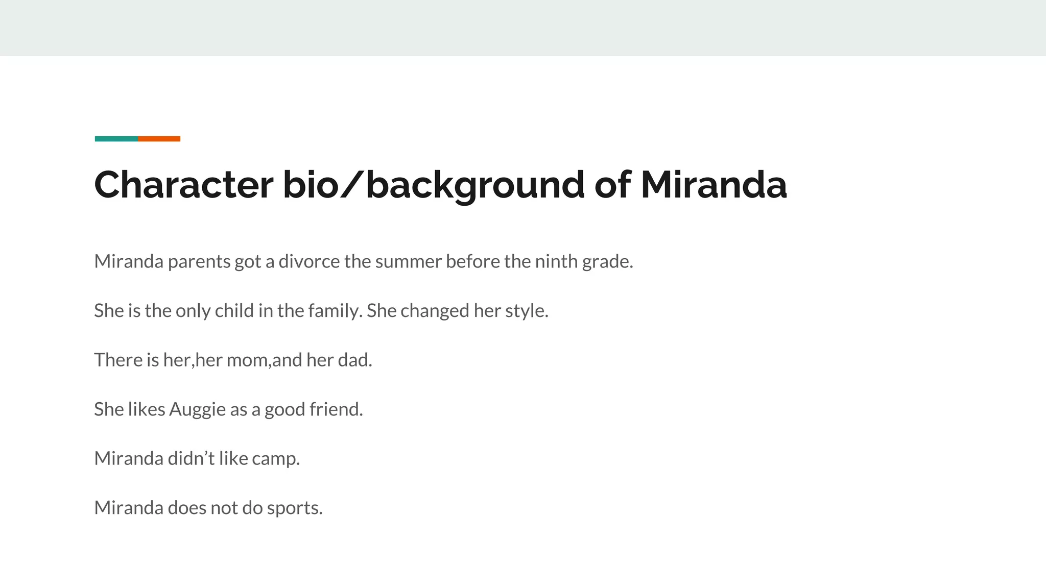 Character bio/background of Miranda
Miranda parents got a divorce the summer before the ninth grade.
She is the only child in the family. She changed her style.
There is her,her mom,and her dad.
She likes Auggie as a good friend.
Miranda didn’t like camp.
Miranda does not do sports.