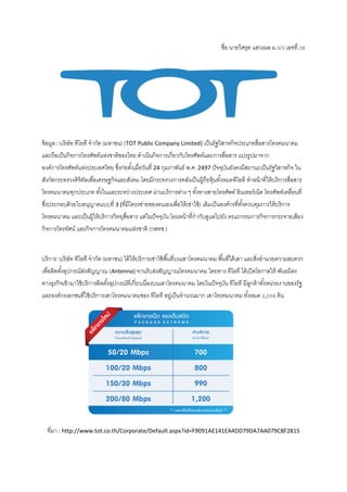 ชื่อ นายวิศรุต แสวงผล ม.5/3 เลขที่.38
ข้อมูล : บริษัท ทีโอที จากัด (มหาชน) (TOT Public Company Limited) เป็นรัฐวิสาหกิจประเภทสื่อสารโทรคมนาคม
และถือเป็นกิจการโทรศัพท์แห่งชาติของไทย ดาเนินกิจการเกี่ยวกับโทรศัพท์และการสื่อสาร แปรรูปมาจาก
องค์การโทรศัพท์แห่งประเทศไทย ซึ่งก่อตั้งเมื่อวันที่ 24 กุมภาพันธ์ พ.ศ. 2497 ปัจจุบันยังคงมีสถานะเป็นรัฐวิสาหกิจ ใน
สังกัดกระทรวงดิจิทัลเพื่อเศรษฐกิจและสังคม โดยมีกระทรวงการคลังเป็นผู้ถือหุ้นทั้งหมดทีโอที ทาหน้าที่ให้บริการสื่อสาร
โทรคมนาคมทุกประเภท ทั้งในและระหว่างประเทศ ผ่านบริการต่าง ๆ ทั้งทางสายโทรศัพท์ อินเทอร์เน็ต โทรศัพท์เคลื่อนที่
ซึ่งประกอบด้วยใบอนุญาตแบบที่ 3 (ที่มีโครงข่ายของตนเองเพื่อให้เช่าใช้) เดิมเป็นองค์กรที่ทั้งควบคุมการให้บริการ
โทรคมนาคม และเป็นผู้ให้บริการวิทยุสื่อสาร แต่ในปัจจุบัน โอนหน้าที่กากับดูแลไปยัง คณะกรรมการกิจการกระจายเสียง
กิจการโทรทัศน์ และกิจการโทรคมนาคมแห่งชาติ (กสทช.)
บริการ :บริษัท ทีโอที จากัด (มหาชน) ได้ให้บริการเช่าใช้พื้นที่บนเสาโทรคมนาคม พื้นที่ใต้เสา และสิ่งอานวยความสะดวก
เพื่อติดตั้งอุปกรณ์ส่งสัญญาณ (Antenna) จานรับส่งสัญญาณโทรคมนาคม โดยทาง ทีโอที ได้เปิดโอกาสให้ พันธมิตร
ทางธุรกิจเข้ามาใช้บริการติดตั้งอุปกรณ์ที่เกี่ยวเนื่องบนเสาโทรคมนาคม โดยในปัจจุบัน ทีโอที มีลูกค้าทั้งหน่วยงานของรัฐ
และองค์กรเอกชนที่ใช้บริการเสาโทรคมนาคมของ ทีโอที อยู่เป็นจานวนมาก เสาโทรคมนาคม ทั้งหมด 2,558 ต้น
ที่มา : http://www.tot.co.th/Corporate/Default.aspx?id=F9091AE141EA4DD79DA7AA079C8F2815
 