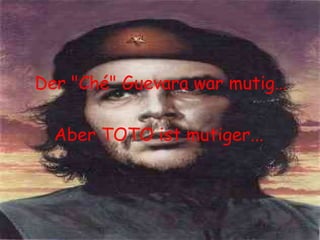 Der "Ché" Guevara war mutig… Aber TOTO ist mutiger... 