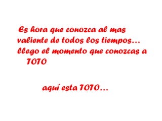 Es hora que conozca al mas valiente de todos los tiempos… llego el momento que conozcas a  TOTO aquí esta TOTO…  