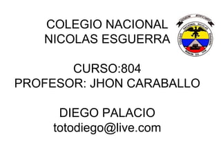 COLEGIO NACIONAL
   NICOLAS ESGUERRA

       CURSO:804
PROFESOR: JHON CARABALLO

      DIEGO PALACIO
     totodiego@live.com
 