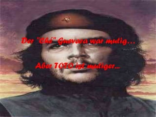 Der "Ché" Guevara war mutig… Aber TOTO ist mutiger...