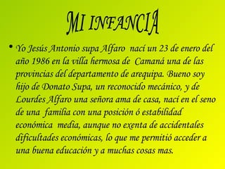Yo Jesús Antonio supa Alfaro  nací un 23 de enero del año 1986 en la villa hermosa de  Camaná una de las provincias del departamento de arequipa. Bueno soy hijo de Donato Supa, un reconocido mecánico, y de Lourdes Alfaro una señora ama de casa, nací en el seno de una  familia con una posición ó estabilidad económica  media, aunque no exenta de accidentales dificultades económicas, lo que me permitió acceder a una buena educación y a muchas cosas mas.  MI INFANCIA 