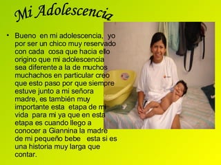 Bueno  en mi adolescencia,  yo por ser un chico muy reservado con cada  cosa que hacia ello origino que mi adolescencia sea diferente a la de muchos muchachos en particular creo que   esto paso por que siempre estuve junto a mi señora madre, es también muy importante esta  etapa de mi  vida  para mi ya que en esta  etapa es cuando llego a conocer a Giannina la madre de mi pequeño bebe  esta si es una historia muy larga que contar.  Mi Adolescencia 
