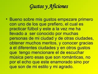 Gustos y Aficiones  Bueno sobre mis gustos empezare primero con uno de los que prefiero, el cual es practicar fútbol y este a la vez me ha llevado a  ser conocido por muchas personas de mi ciudad y de otras ciudades, obtener muchos meritos, y conocer gracias  a el diferentes ciudades y en otros gustos que  tengo mencionare el de escuchar música pero esas que son románticas, no por el echo que este enamorado sino por que son de mi estilo y mi agrado. 