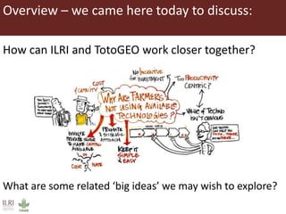 Overview – we came here today to discuss:
How can ILRI and TotoGEO work closer together?
What are some related ‘big ideas’ we may wish to explore?
 