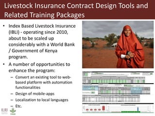 Livestock Insurance Contract Design Tools and
Related Training Packages
• Index Based Livestock Insurance
(IBLI) - operating since 2010,
about to be scaled up
considerably with a World Bank
/ Government of Kenya
program.
• A number of opportunities to
enhance the program:
– Convert an existing tool to web-
based platform with automation
functionalities
– Design of mobile-apps
– Localization to local languages
– Etc.
 