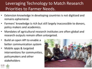 Leveraging Technology to Match Research
Priorities to Farmer Needs.
• Extension knowledge in developing countries is not digitized and
remains ephemeral.
• Farmers’ knowledge is rich but still largely inaccessible to donors,
policy makers and academics.
• Mandates of agricultural research institutes are often global and
research outputs remain often untargeted.
• Build an open API to enable a
better communication system
• Mobile apps & targeted
interventions for communities,
policymakers and other
stakeholders
 