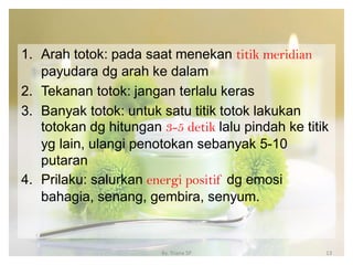 1. Arah totok: pada saat menekan titik meridian
payudara dg arah ke dalam
2. Tekanan totok: jangan terlalu keras
3. Banyak totok: untuk satu titik totok lakukan
totokan dg hitungan 3-5 detik lalu pindah ke titik
yg lain, ulangi penotokan sebanyak 5-10
putaran
4. Prilaku: salurkan energi positif dg emosi
bahagia, senang, gembira, senyum.
By. Triana SP 13
 
