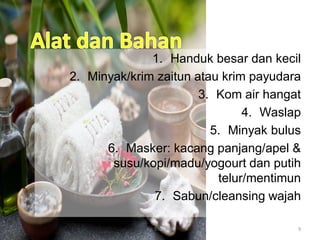 1. Handuk besar dan kecil
2. Minyak/krim zaitun atau krim payudara
3. Kom air hangat
4. Waslap
5. Minyak bulus
6. Masker: kacang panjang/apel &
susu/kopi/madu/yogourt dan putih
telur/mentimun
7. Sabun/cleansing wajah
By. Triana SP 9
 