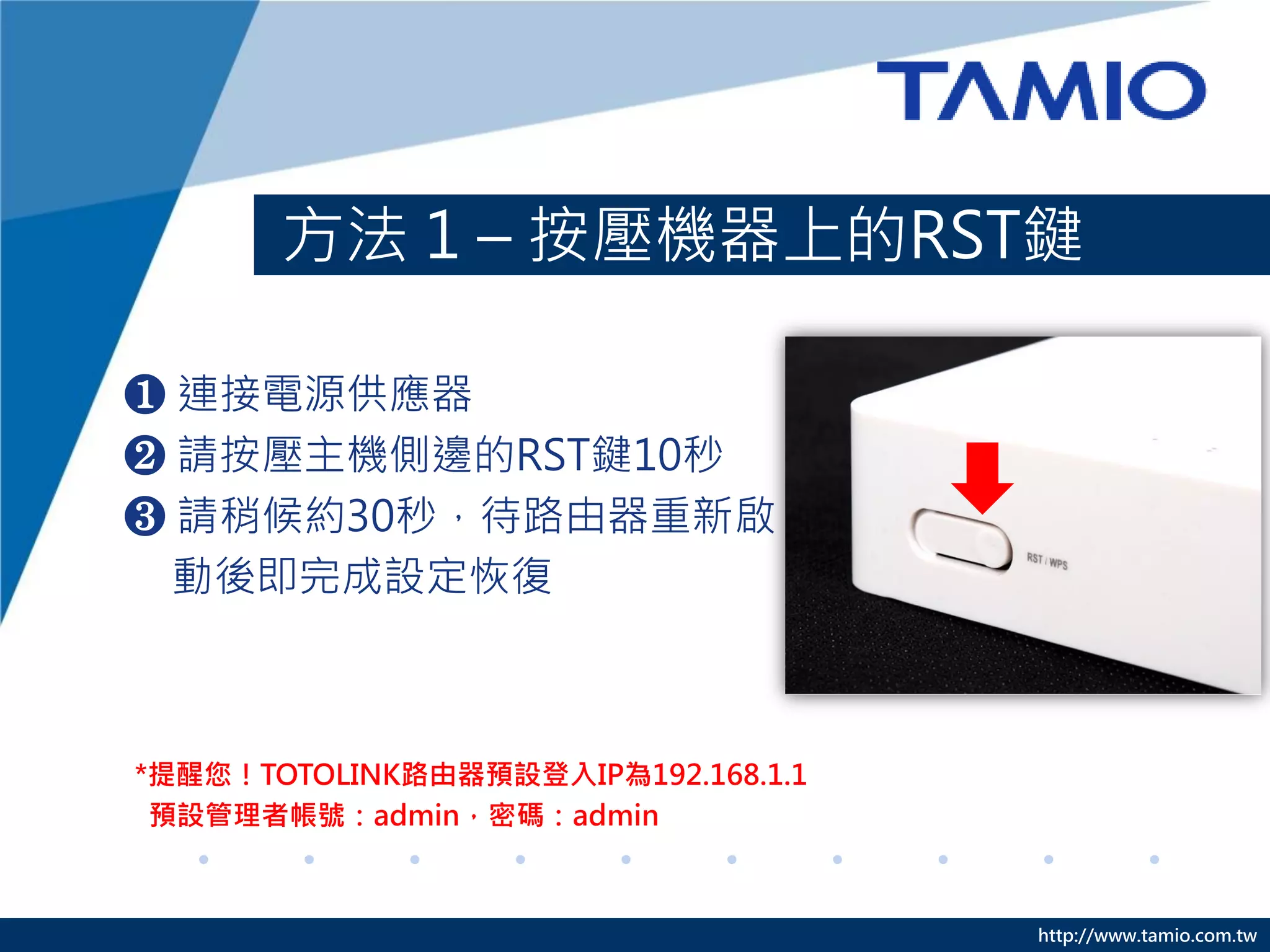 http://www.tamio.com.tw
方法 1 – 按壓機器上的RST鍵
❶ 連接電源供應器
❷ 請按壓主機側邊的RST鍵10秒
❸ 請稍候約30秒，待路由器重新啟
動後即完成設定恢復
*提醒您！TOTOLINK路由器預設登入IP為192.168.1.1
預設管理者帳號：admin，密碼：admin
 