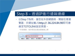 Step 8 – 透過IP進行遠端連線
• 以Step 7為例，當您在外部網路時，開啟任意瀏
覽器，於網址輸入http://: 36.224.84.90即可連
線至TOTOLINK設定頁面。
*外部網路：指非經由此路由器連線上網
 