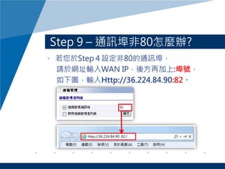 Step 9 – 通訊埠非80怎麼辦?
• 若您於Step４設定非80的通訊埠，
請於網址輸入WAN IP，後方再加上:埠號，
如下圖，輸入Http://36.224.84.90:82。
 
