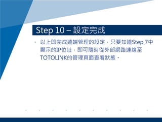 Step 10 – 設定完成
• 以上即完成遠端管理的設定，只要知道Step 7中
顯示的IP位址，即可隨時從外部網路連線至
TOTOLINK的管理頁面查看狀態。
 