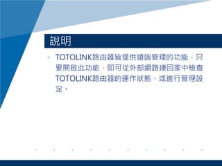 說明
• TOTOLINK路由器皆提供遠端管理的功能，只
要開啟此功能，即可從外部網路連回家中檢查
TOTOLINK路由器的運作狀態、或進行管理設
定。
 