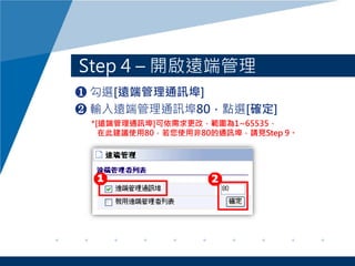 Step 4 – 開啟遠端管理
❶ 勾選[遠端管理通訊埠]
❷ 輸入遠端管理通訊埠80，點選[確定]
*[遠端管理通訊埠]可依需求更改，範圍為1~65535，
在此建議使用80，若您使用非80的通訊埠，請見Step 9。
 