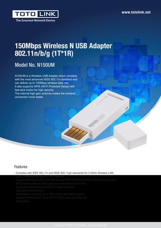 www.totolink.net
150Mbps Wireless N USB Adapter
802.11n/b/g (1T*1R)
- Complies with IEEE 802.11n and IEEE 802.11g/b standards for 2.4GHz Wireless LAN.
- Up to 150Mbps data rate for Wi-Fi network.
- Supports 64/128-bt WEP, WPA/WPA2 and WPA-PSK/WPA2-PSK (TKIP/AES) encryption.
- WPS button allows to build a security connection by one click.
- Supports infrastructure and Ad-Hoc network modes.
- Low power consumption.
- Transmission distance up to 100m indoor and 300m outdoor.
- Supports Windows XP, Vista, Win7/ Win 8, Linux and Mac OS.
- Easy setup.
Model No. N150UM
Features
Copyrightⓒ2014 TOTOLINK ., All right reserved
N150UM is a Wireless USB Adapter which complies
with the most advanced IEEE 802.11n standard and
can deliver up to 150Mbps wireless data rate.
It also supports WPS (Wi-Fi Protected Setup) with
fast-click button for high security.
The internal high gain antenna makes the wireless
connection more stable.
 