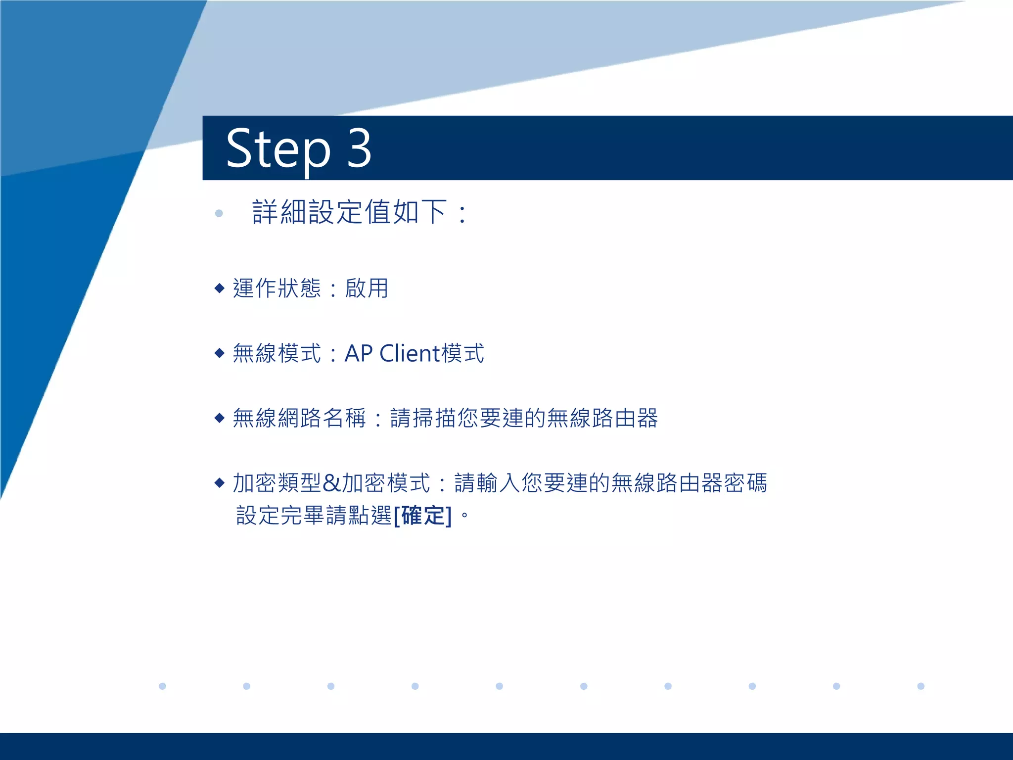Step 3
• 詳細設定值如下：
◆ 運作狀態：啟用
◆ 無線模式：AP Client模式
◆ 無線網路名稱：請掃描您要連的無線路由器
◆ 加密類型&加密模式：請輸入您要連的無線路由器密碼
設定完畢請點選[確定]。
 