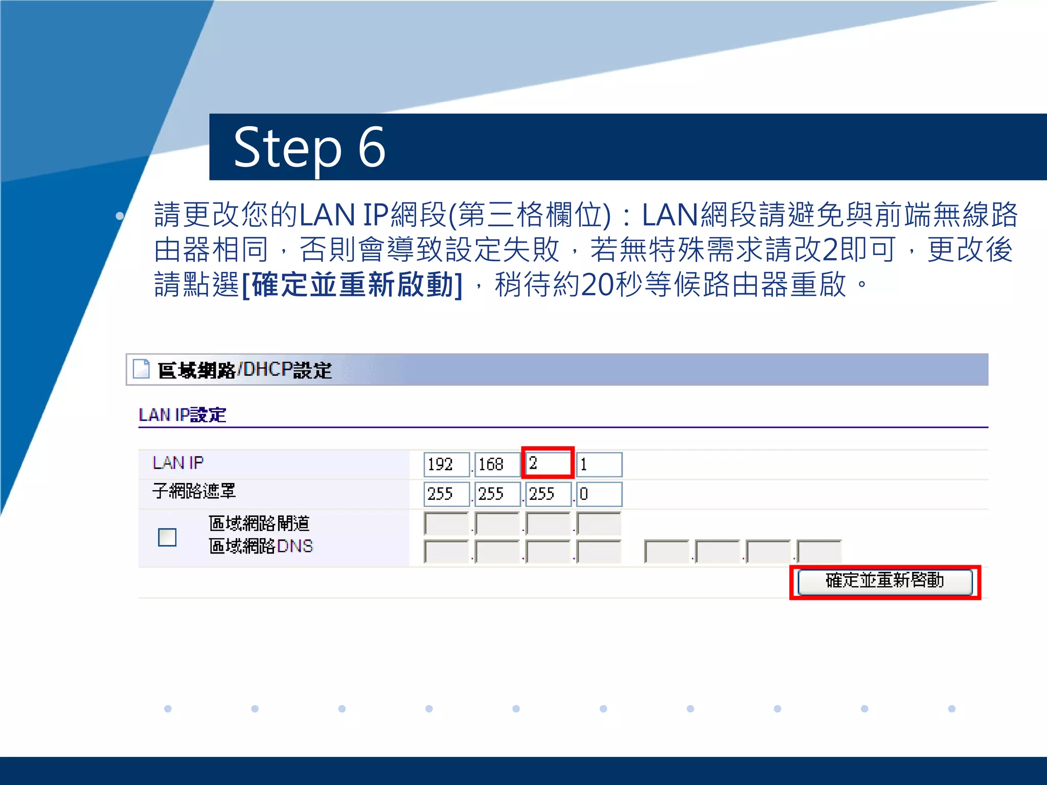 Step 6
• 請更改您的LAN IP網段(第三格欄位)：LAN網段請避免與前端無線路
由器相同，否則會導致設定失敗，若無特殊需求請改2即可，更改後
請點選[確定並重新啟動]，稍待約20秒等候路由器重啟。
 
