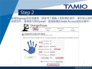 Step 2
• 點選[Signup]至註冊畫面，請參考下圖輸入相對應的資料，資料送出後將
  認證信件，請填寫可用的email，最後點選[Create Account]送出資料。




                                  http://www.tamio.com.tw
 
