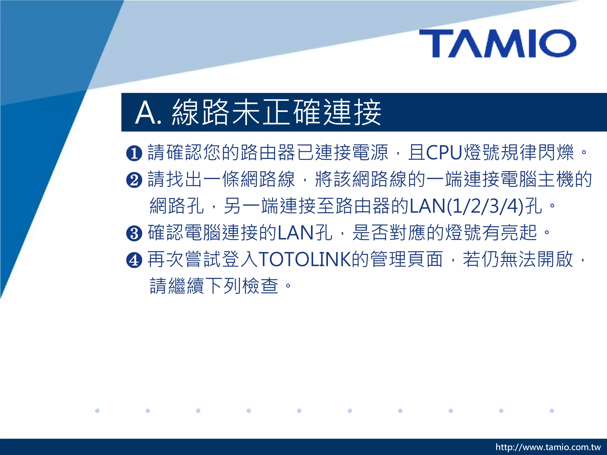 http://www.tamio.com.tw
A. 線路未正確連接
❶ 請確認您的路由器已連接電源，且CPU燈號規律閃爍。
❷ 請找出一條網路線，將該網路線的一端連接電腦主機的
網路孔，另一端連接至路由器的LAN(1/2/3/4)孔。
❸ 確認電腦連接的LAN孔，是否對應的燈號有亮起。
❹ 再次嘗試登入TOTOLINK的管理頁面，若仍無法開啟，
請繼續下列檢查。
 