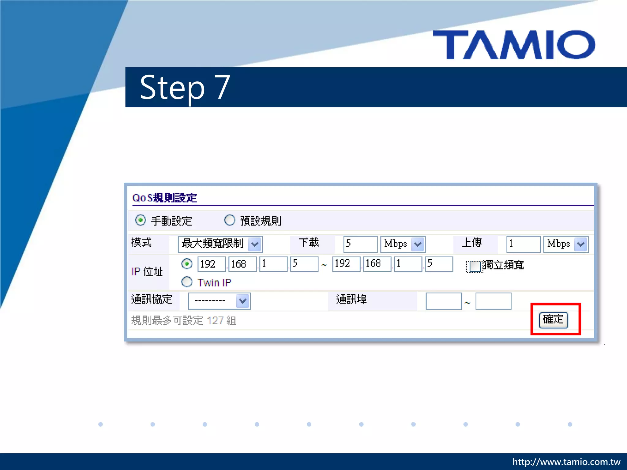 Step 7
A. Smart QoS：自動偵測使用人數，並將總頻寬平均分配給每
   臺設備。

B. 手動設定：指定每臺設備可使用的頻寬。
◆ 模式：選擇[最大頻寬限制]、[最小頻寬保證]。
◆ 下載/上傳：依需求輸入頻寬。
◆ IP位址：輸入要限制的IP位址範圍。
◆ 獨立頻寬：區隔範圍中IP的頻寬，使這些電腦不會互相影響
   上網速度。
  EX:192.168.1.5~192.168.1.10，這6個IP位址每個IP皆可使用5M/1M的
 頻寬，若不勾選此選項，這6個IP位址共用5M/1M的頻寬，同一規則中，
 IP位址數量不可超過31個。
◆ 最後點選[確定]。


                                        http://www.tamio.com.tw
 