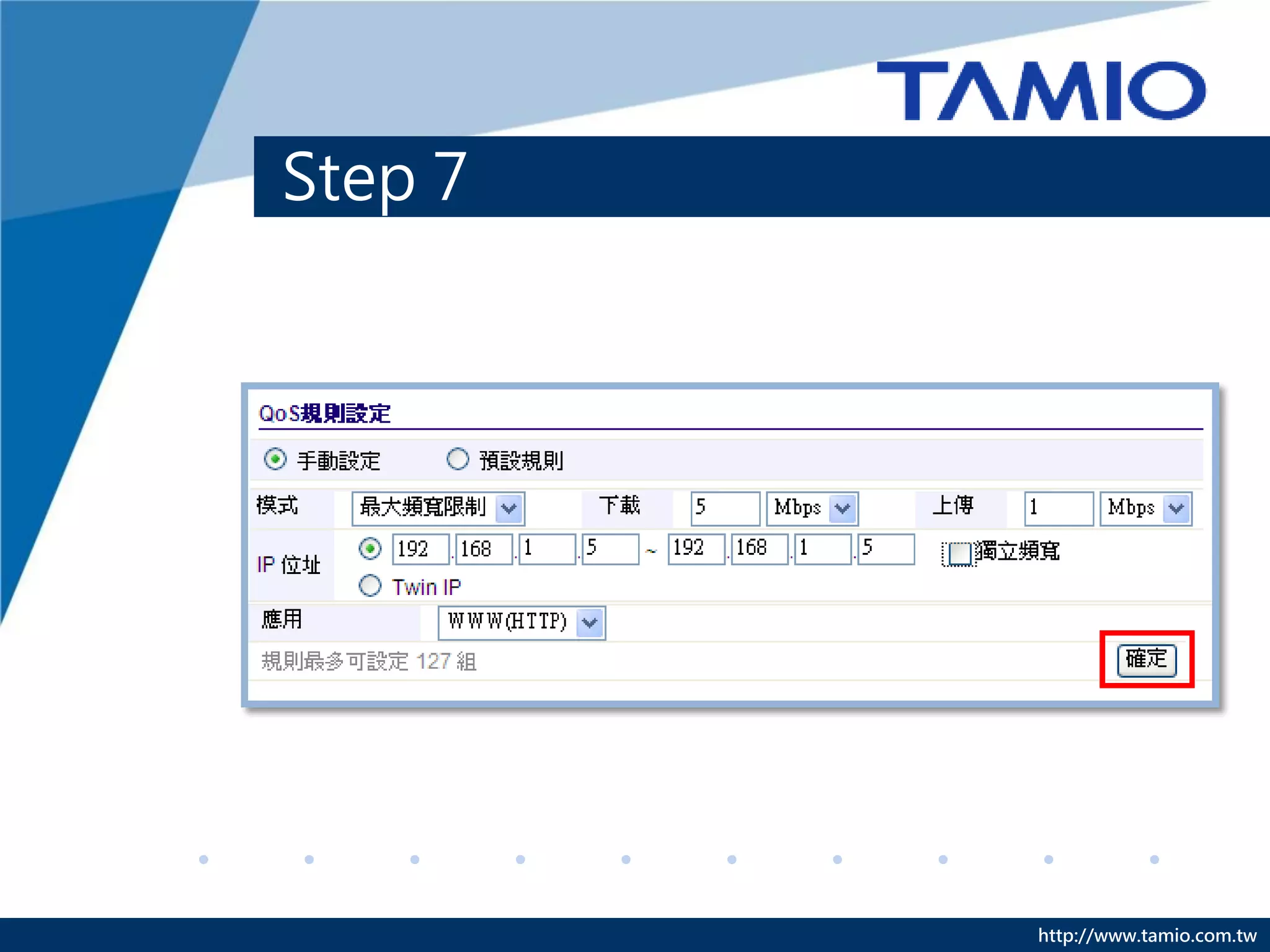 Step 7
C. 預設規則：針對特定的網路程式來限制頻寬。
◆ 模式：選擇[最大頻寬限制]、[最小頻寬保證]。
◆ 下載/上傳：依需求輸入頻寬。
◆ IP位址：輸入要限制的IP位址範圍。
◆ 獨立頻寬：區隔範圍中IP的頻寬，使這些電腦不會互相影響
   上網速度。
  EX:192.168.1.5~192.168.1.10，這6個IP位址每個IP皆可使用5M/1M的
 頻寬，若不勾選此選項，這6個IP位址共用5M/1M的頻寬，同一規則中，
 IP位址數量不可超過31個。
◆ 應用：選擇想限制的網路程式。
◆ 最後點選[確定]。




                                        http://www.tamio.com.tw
 