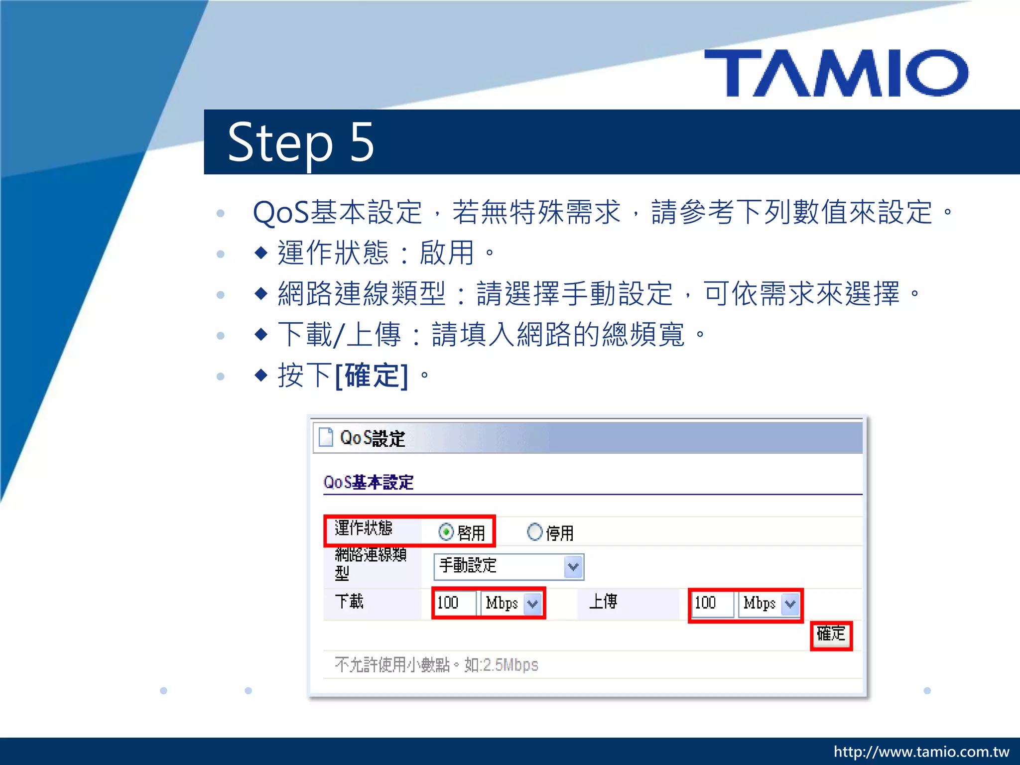 Step 5
• QoS基本設定，若無特殊需求，請參考下列數值來設定。


• ◆ 運作狀態：啟用。

• ◆ 網路連線類型：請選擇手動設定，可依需求來選擇。

• ◆ 下載/上傳：請填入網路的總頻寬。

• ◆ 按下[確定]。




                       http://www.tamio.com.tw
 
