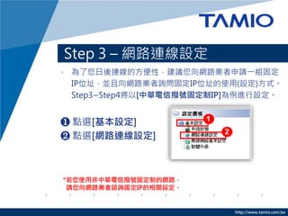 http://www.tamio.com.tw
Step 3 C W·BO
? BķԣhW·IՈһM̶
IPλַKW·Iԃ̶IPλַʹ(O)ʽ
Step3~Step4[Aœ̶̖IP]MO
? cx[O]
? cx[W·BO]
*ʹ÷Aœ̶̖ƵľW·
ՈW·IJԃ̶IPPO
 
