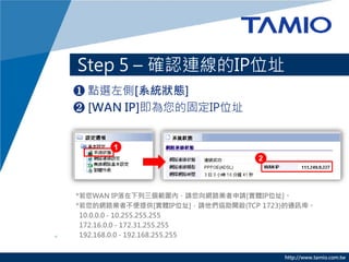 http://www.tamio.com.tw
Step 5 C _JBIPλַ
? cx[ϵyB]
? [WAN IP]Ĺ̶IPλַ
*WAN IPȣՈW·IՈ[wIPλַ] 
10.0.0.0 - 10.255.255.255
172.16.0.0 - 172.31.255.255
192.168.0.0 - 192.168.255.255
 