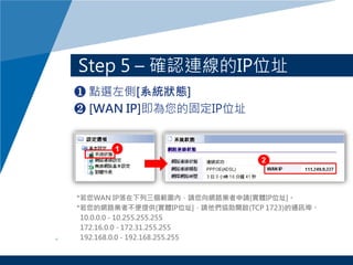 Step 5 C _JBIPλַ
? cx[ϵyB]
? [WAN IP]Ĺ̶IPλַ
*WAN IPȣՈW·IՈ[wIPλַ]
*ľW·I߲ṩ[wIPλַ]Ոf_(TCP 1723)ͨӍ
10.0.0.0 - 10.255.255.255
172.16.0.0 - 172.31.255.255
192.168.0.0 - 192.168.255.255
 