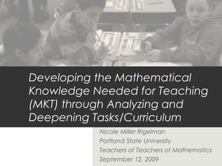 Developing the Mathematical
Knowledge Needed for Teaching
(MKT) through Analyzing and
Deepening Tasks/Curriculum
Nicole Miller Rigelman
Portland State University
Teachers of Teachers of Mathematics
September 12, 2009

 