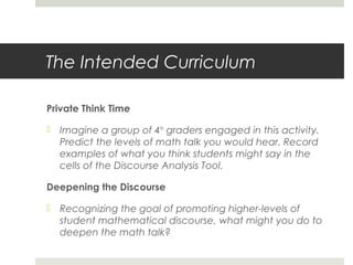 The Intended Curriculum
Private Think Time
 Imagine a group of 4th graders engaged in this activity.
Predict the levels of math talk you would hear. Record
examples of what you think students might say in the
cells of the Discourse Analysis Tool.
Deepening the Discourse
 Recognizing the goal of promoting higher-levels of
student mathematical discourse, what might you do to
deepen the math talk?

 