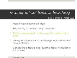 Mathematical Tasks of Teaching
Ball, Thames, & Phelps, 2008

 Presenting mathematical ideas
 Responding to students “why” questions
 Finding an example to make a specific mathematical
point
 Linking representations to underlying ideas and to other
representations
 Connecting a topic being taught to topics from prior of
future years
-

 