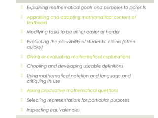  Explaining mathematical goals and purposes to parents
 Appraising and adapting mathematical content of
textbooks
 Modifying tasks to be either easier or harder
 Evaluating the plausibility of students’ claims (often
quickly)
 Giving or evaluating mathematical explanations
 Choosing and developing useable definitions
 Using mathematical notation and language and
critiquing its use
 Asking productive mathematical questions
 Selecting representations for particular purposes
 Inspecting equivalencies

 