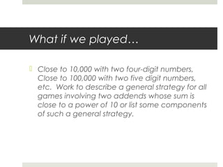 What if we played…
 Close to 10,000 with two four-digit numbers,
Close to 100,000 with two five digit numbers,
etc. Work to describe a general strategy for all
games involving two addends whose sum is
close to a power of 10 or list some components
of such a general strategy.

 