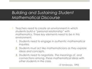 Building and Sustaining Student
Mathematical Discourse
 Teachers need to create an environment in which
students build a “personal relationship” with
mathematics. Three key elements need to be in this
environment.
1. Students need to engage in authentic mathematical
inquiries.
2. Students must act like mathematicians as they explore
ideas and concepts.
3. Students need to negotiate. The meanings of, and
connections among, these mathematical ideas with
other students in the class.
- D’Ambrosio, 1995

 