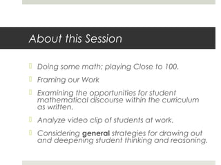 About this Session
 Doing some math; playing Close to 100.
 Framing our Work
 Examining the opportunities for student
mathematical discourse within the curriculum
as written.
 Analyze video clip of students at work.
 Considering general strategies for drawing out
and deepening student thinking and reasoning.

 