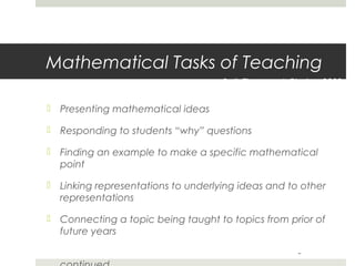 Mathematical Tasks of Teaching
Ball, Thames, & Phelps, 2008

 Presenting mathematical ideas
 Responding to students “why” questions
 Finding an example to make a specific mathematical
point
 Linking representations to underlying ideas and to other
representations
 Connecting a topic being taught to topics from prior of
future years
-

 