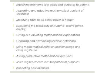  Explaining mathematical goals and purposes to parents
 Appraising and adapting mathematical content of
textbooks
 Modifying tasks to be either easier or harder
 Evaluating the plausibility of students’ claims (often
quickly)
 Giving or evaluating mathematical explanations
 Choosing and developing useable definitions
 Using mathematical notation and language and
critiquing its use
 Asking productive mathematical questions
 Selecting representations for particular purposes
 Inspecting equivalencies

 