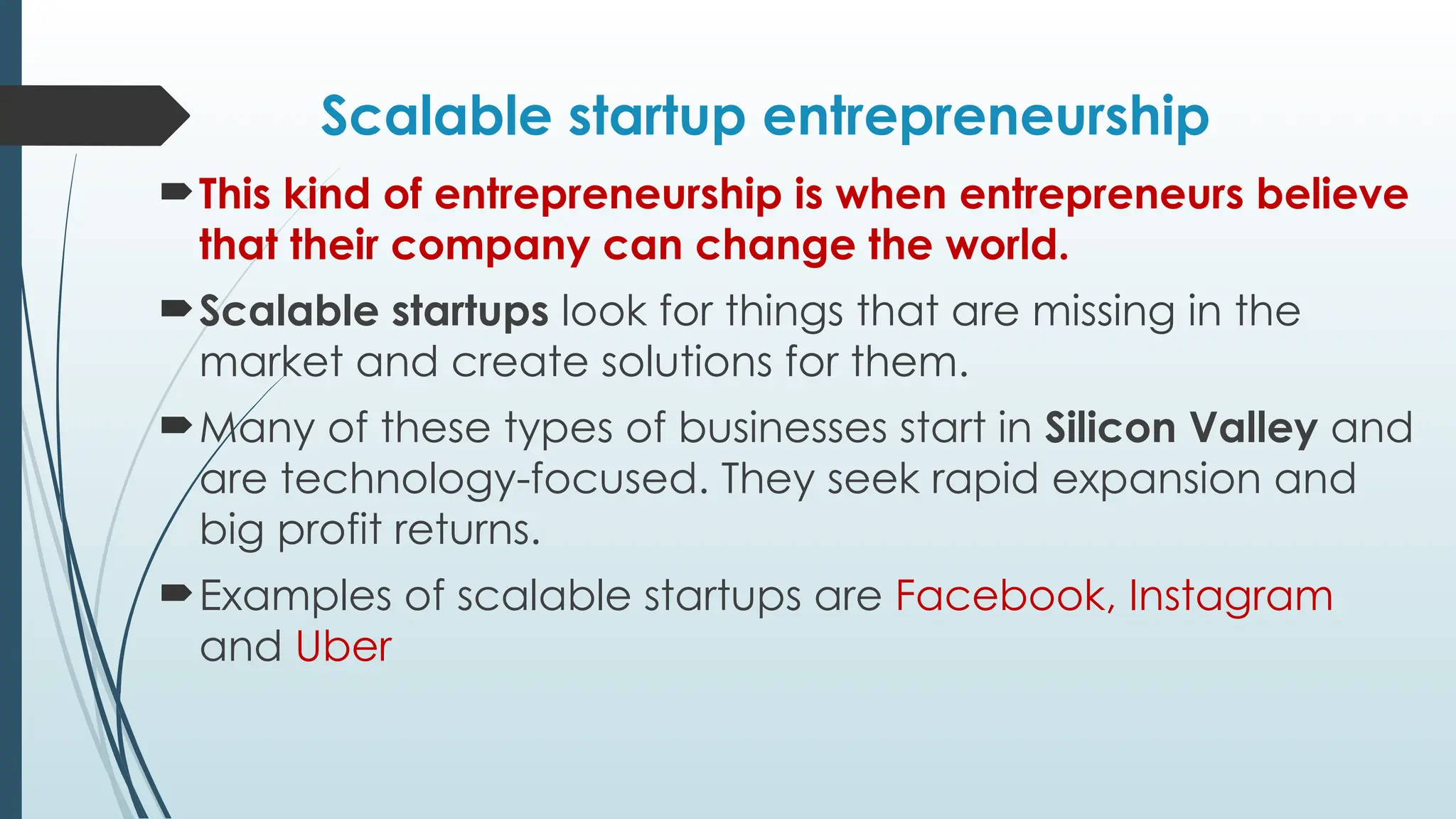 Scalable startup entrepreneurship
This kind of entrepreneurship is when entrepreneurs believe
that their company can change the world.
Scalable startups look for things that are missing in the
market and create solutions for them.
Many of these types of businesses start in Silicon Valley and
are technology-focused. They seek rapid expansion and
big profit returns.
Examples of scalable startups are Facebook, Instagram
and Uber
 