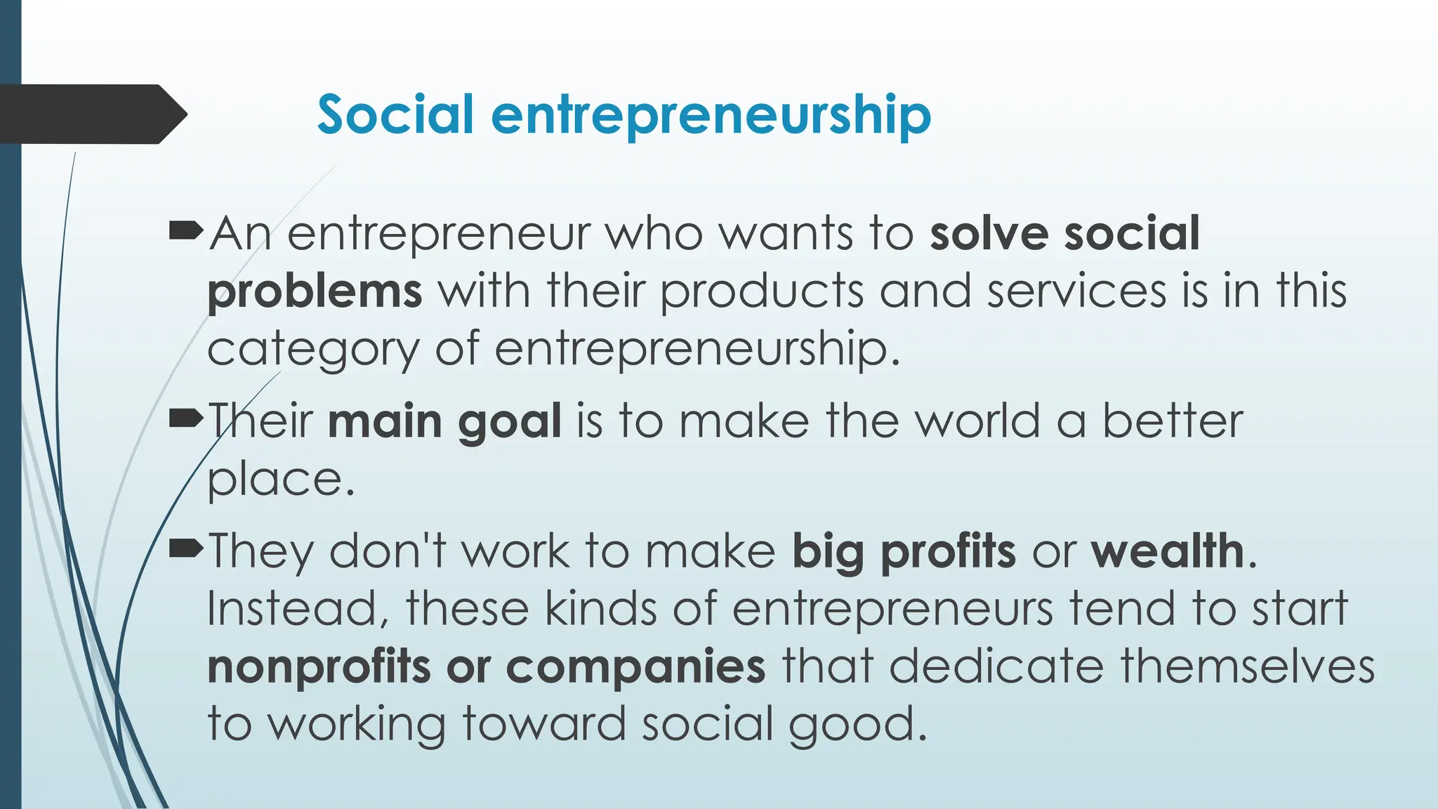 Social entrepreneurship
An entrepreneur who wants to solve social
problems with their products and services is in this
category of entrepreneurship.
Their main goal is to make the world a better
place.
They don't work to make big profits or wealth.
Instead, these kinds of entrepreneurs tend to start
nonprofits or companies that dedicate themselves
to working toward social good.
 