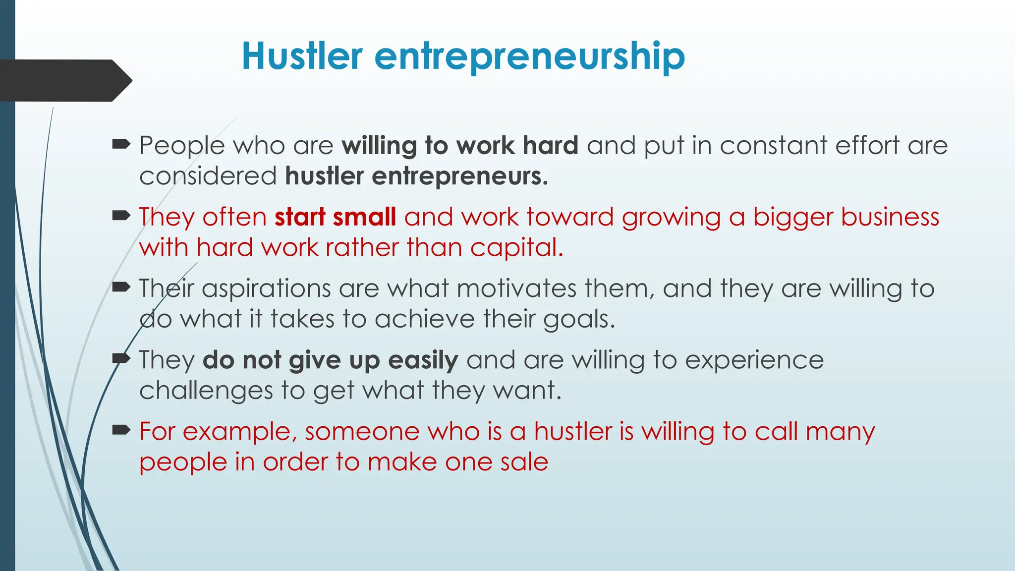 Hustler entrepreneurship
 People who are willing to work hard and put in constant effort are
considered hustler entrepreneurs.
 They often start small and work toward growing a bigger business
with hard work rather than capital.
 Their aspirations are what motivates them, and they are willing to
do what it takes to achieve their goals.
 They do not give up easily and are willing to experience
challenges to get what they want.
 For example, someone who is a hustler is willing to call many
people in order to make one sale
 