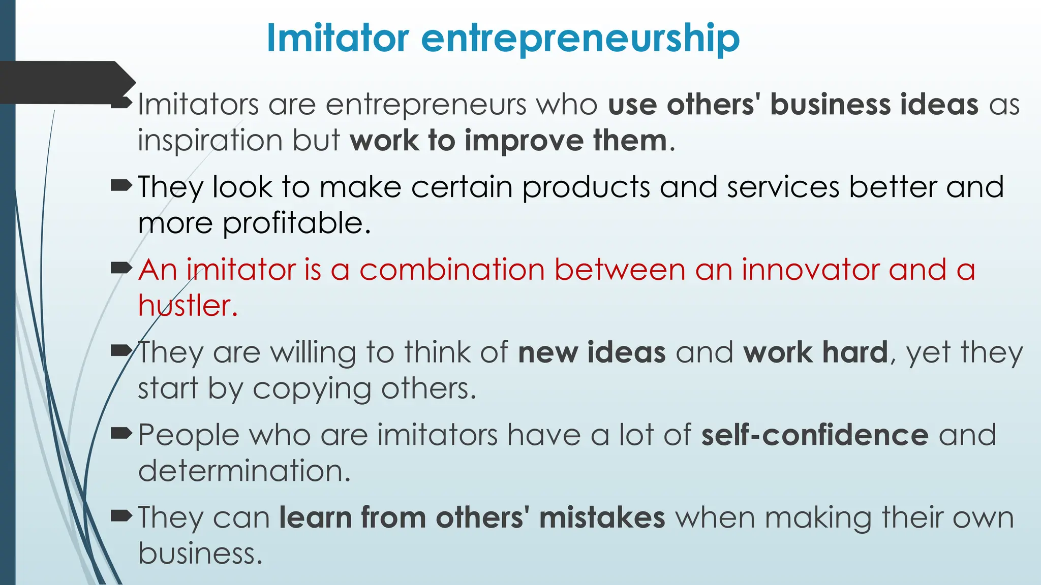 Imitator entrepreneurship
Imitators are entrepreneurs who use others' business ideas as
inspiration but work to improve them.
They look to make certain products and services better and
more profitable.
An imitator is a combination between an innovator and a
hustler.
They are willing to think of new ideas and work hard, yet they
start by copying others.
People who are imitators have a lot of self-confidence and
determination.
They can learn from others' mistakes when making their own
business.
 