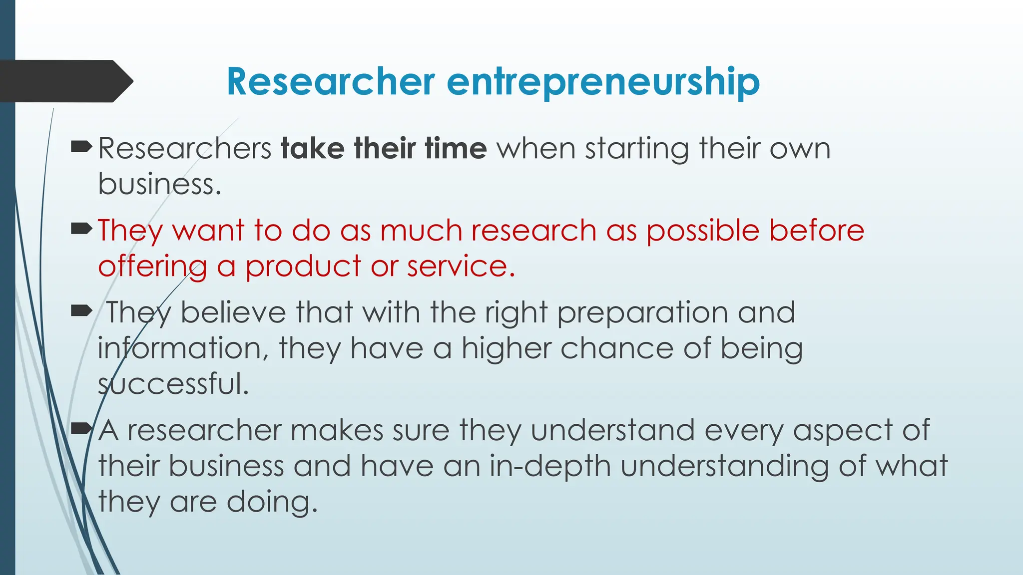 Researcher entrepreneurship
Researchers take their time when starting their own
business.
They want to do as much research as possible before
offering a product or service.
 They believe that with the right preparation and
information, they have a higher chance of being
successful.
A researcher makes sure they understand every aspect of
their business and have an in-depth understanding of what
they are doing.
 